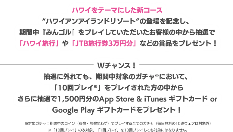 ハワイをテーマにした新コース“ハワイアンアイランドリゾート”の登場を記念し、期間中『みんゴル』をプレイしていただいたお客様の中から抽選で「ハワイ旅行」や「JTB旅行券3万円分」などの賞品をプレゼント！ Wチャンス！抽選に外れても、期間中対象のガチャ※において、10回プレイ※をプレイされた方の中からさらに抽選で100名様に1,500円分のApp Store & iTunes ギフトカード or Google Play ギフトカードをプレゼント！ ※対象ガチャ：期間中のコイン（有償・無償問わず）でプレイする全てのガチャ（毎日無料の10連ウェアは対象外）※「10回プレイ」のみ対象、「1回プレイ」を10回プレイしても対象にはなりません。